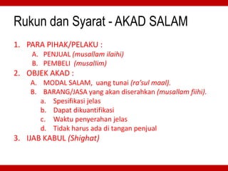 Rukun dan Syarat - AKAD SALAM
1. PARA PIHAK/PELAKU :
A. PENJUAL (musallam ilaihi)
B. PEMBELI (musalIim)
2. OBJEK AKAD :
A. MODAL SALAM, uang tunai (ra’sul maal).
B. BARANG/JASA yang akan diserahkan (musallam fiihi).
a. Spesifikasi jelas
b. Dapat dikuantifikasi
c. Waktu penyerahan jelas
d. Tidak harus ada di tangan penjual
3. IJAB KABUL (Shighat)
 