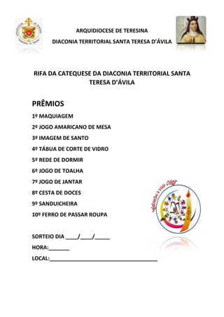 ARQUIDIOCESE DE TERESINA
DIACONIA TERRITORIAL SANTA TERESA D’ÁVILA
RIFA DA CATEQUESE DA DIACONIA TERRITORIAL SANTA
TERESA D’ÁVILA
PRÊMIOS
1º MAQUIAGEM
2º JOGO AMARICANO DE MESA
3º IMAGEM DE SANTO
4º TÁBUA DE CORTE DE VIDRO
5º REDE DE DORMIR
6º JOGO DE TOALHA
7º JOGO DE JANTAR
8º CESTA DE DOCES
9º SANDUICHEIRA
10º FERRO DE PASSAR ROUPA
SORTEIO DIA ____/____/_____
HORA:_______
LOCAL:____________________________________
 