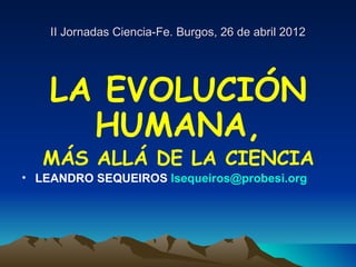 II Jornadas Ciencia-Fe. Burgos, 26 de abril 2012




    LA EVOLUCIÓN
      HUMANA,
   MÁS ALLÁ DE LA CIENCIA
• LEANDRO SEQUEIROS lsequeiros@probesi.org
 