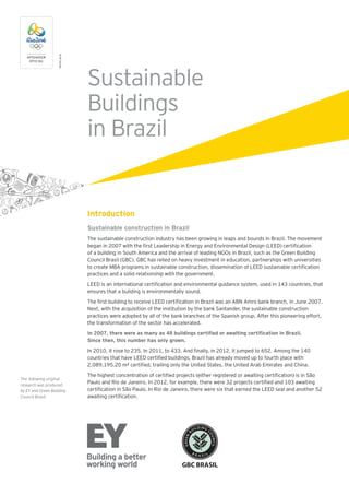 Sustainable
Buildings
in Brazil
TMRio2016
Introduction
Sustainable construction in Brazil
The sustainable construction industry has been growing in leaps and bounds in Brazil. The movement
began in 2007 with the first Leadership in Energy and Environmental Design (LEED) certification
of a building in South America and the arrival of leading NGOs in Brazil, such as the Green Building
Council Brasil (GBC). GBC has relied on heavy investment in education, partnerships with universities
to create MBA programs in sustainable construction, dissemination of LEED sustainable certification
practices and a solid relationship with the government.
LEED is an international certification and environmental guidance system, used in 143 countries, that
ensures that a building is environmentally sound.
The first building to receive LEED certification in Brazil was an ABN Amro bank branch, in June 2007.
Next, with the acquisition of the institution by the bank Santander, the sustainable construction
practices were adopted by all of the bank branches of the Spanish group. After this pioneering effort,
the transformation of the sector has accelerated.
In 2007, there were as many as 48 buildings certified or awaiting certification in Brazil.
Since then, this number has only grown.
In 2010, it rose to 235. In 2011, to 433. And finally, in 2012, it jumped to 652. Among the 140
countries that have LEED certified buildings, Brazil has already moved up to fourth place with
2,089,195.20 m² certified, trailing only the United States, the United Arab Emirates and China.
The highest concentration of certified projects (either registered or awaiting certification) is in São
Paulo and Rio de Janeiro. In 2012, for example, there were 32 projects certified and 103 awaiting
certification in São Paulo. In Rio de Janeiro, there were six that earned the LEED seal and another 52
awaiting certification.
The following original
research was produced
by EY and Green Building
Council Brasil.
 