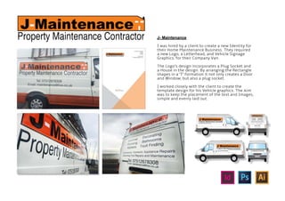 J- Maintenance
I was hired by a client to create a new Identity for
their Home Maintenance Business. They required
a new Logo, a Letterhead, and Vehicle Signage
Graphics, for their Company Van.
The Logo’s design incorporates a Plug Socket and
a House in the design. By arranging the Rectangle
shapes in a ‘T’ formation it not only creates a Door
and Window, but also a plug socket.
I worked closely with the client to create the
template design for his Vehicle graphics. The Aim
was to keep the placement of the text and Images,
simple and evenly laid out.
 