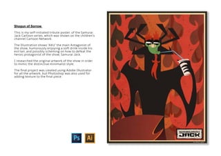 Shogun of Sorrow
This is my self-initiated tribute poster, of the Samurai
Jack Cartoon series, which was shown on the children’s
channel Cartoon Network.
The Illustration shows ‘AKU’ the main Antagonist of
the show, humorously enjoying a soft drink inside his
evil lair, and possibly scheming on how to defeat the
heroic protagonist of the show, Samurai Jack.
I researched the original artwork of the show in order
to mimic the distinctive minimalist style.
The final project was created using Adobe Illustrator
for all the artwork, but Photoshop was also used for
adding texture to the final piece.
 