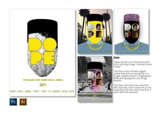 Dope
These posters are inspired by the
2015 coming of age, comedy Movie
“Dope”.
The films story follows a geek,
called Malcolm surviving life in a
tough neighborhood in Inglewood,
filled with gangsters and drugs
dealers.
The lead character has a love for
90’s Hip Hop, and I used this as my
inspiration for the style direction I
went with the artwork.
 