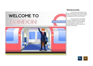 This personal project was
inspired from a time I witnessed
a Fox boarding an empty London
Underground Train at station.
This artworks message
is how integrated and diverse
London can be, and how daily
commuting is a way of life,
embedded into the culture of
many Londoners.
Welcome to London
 