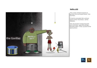 This is fan artwork based on
worlds first animated band, ‘the
Gorillaz’.
I tried to emulate the cartoon
style of the illustrator, Jamie
Hewlett.
The illustration shows Russell
the drummer, apprehending a
Monkey after it has caused some
destruction.
Netflix a Kill
 