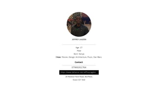 JEFFREY LAGDEN
Age: 27
Male
Born: Kenya
I love: Movies, Design, Architecture, Music, Star Wars.
26 Newton Park Road, Benfleet,
Essex SS7 3SD
https://www.behance.net/JeffreyLagden
Contact
07960261764
 