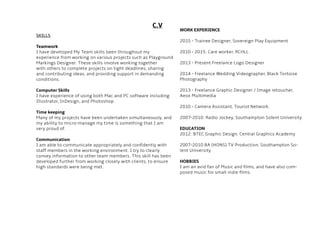 C.V
SKILLS
Teamwork
I have developed My Team skills been throughout my
experience from working on various projects such as Playground
Markings Designer. These skills involve working together
with others to complete projects on tight deadlines, sharing
and contributing ideas, and providing support in demanding
conditions.
Computer Skills
I have experience of using both Mac and PC software including
Illustrator, InDesign, and Photoshop.
Time keeping
Many of my projects have been undertaken simultaneously, and
my ability to micro-manage my time is something that I am
very proud of.
Communication
I am able to communicate appropriately and confidently with
staff members in the working environment. I try to clearly
convey information to other team members. This skill has been
developed further from working closely with clients, to ensure
high standards were being met.
WORK EXPERIENCE
2015 - Trainee Designer, Sovereign Play Equipment
2010 - 2015: Care worker, RCHLL
2013 - Present Freelance Logo Designer
2014 - Freelance Wedding Videographer, Black Tortoise
Photography
2013 - Freelance Graphic Designer / Image retoucher,
Aeox Multimedia
2010 - Camera Assistant, Tourist Network.
2007-2010: Radio Jockey, Southampton Solent University
EDUCATION
2012: BTEC Graphic Design, Central Graphics Academy
2007-2010 BA (HONS) TV Production, Southampton So-
lent University
HOBBIES
I am an avid fan of Music and films, and have also com-
posed music for small indie films.
 