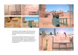 I wanted to create imagery that felt physical
and 3-Dimension, which is an element I find
missing in some forms of modern Graphics
design.
I still utilized Digital software tools such as
Photoshop, to retouch and remove certain
aspects of the images such as backgrounds
or unwanted objects,. Additionally I also used
Adobe Illustrator to create the city and sky
backgrounds.
 