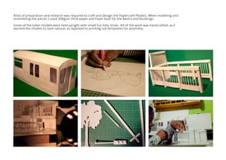 Allot of preparation and research was required to craft and design the Papercraft Models. When modeling and
assembling the pieces I used 300gsm thick paper and Foam boar for the Base’s and Buildings.
Some of the taller models were held upright with small Ice-lolly sticks. All of the work was handcrafted, as I
wanted the models to look natural, as opposed to printing out templates for assembly.
 