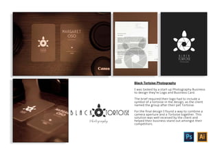 Black Tortoise Photography
I was tasked by a start up Photography Business
to design they’re Logo and Business Card.
The brief required their logo had to include a
symbol of a tortoise in the design, as the client
named the group after their pet Tortoise.
For the final design I found a way to combine a
camera aperture and a Tortoise together. This
solution was well received by the client and
helped their business stand out amongst their
competitors.
 