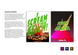 I Scream on the Beach
A small Independent film group hired
me, to create promotional material
for their low budget Slasher Horror
film. They wanted a New Logo and
Artwork that would be used on Posters,
Postcards, and T-shirts.
The clients wanted the artwork to
have an old antique quality, and be
influenced by Horror film Posters, from
the 1940s to the 1950s. This was to
reflect the films B-movie story premise
and themes.
The first poster was created using
photographs I took on a beach, of a
fake severed hand, with text created
Illustrator. For the second poster I
took stylistic influence from the Art
Deco movement, to create a vector
illustration that has an Ice Cream Cone
morphing into a sharp knife.
 