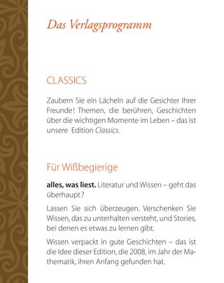 Das Verlagsprogramm



CLASSICS
Zaubern Sie ein Lächeln auf die Gesichter Ihrer
Freunde ! Themen, die berühren, Geschichten
über die wichtigen Momente im Leben – das ist
unsere Edition Classics.



Für Wißbegierige
alles, was liest. Literatur und Wissen – geht das
überhaupt ?
Lassen Sie sich überzeugen. Verschenken Sie
Wissen, das zu unterhalten versteht, und Stories,
bei denen es etwas zu lernen gibt.
Wissen verpackt in gute Geschichten – das ist
die Idee dieser Edition, die 2008, im Jahr der Ma-
thematik, ihren Anfang gefunden hat.
 