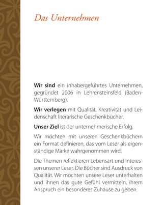 Das Unternehmen




Wir sind ein inhabergeführtes Unternehmen,
gegründet 2006 in Lehrensteinsfeld (Baden-
Württemberg).
Wir verlegen mit Qualität, Kreativität und Lei-
denschaft literarische Geschenkbücher.
Unser Ziel ist der unternehmerische Erfolg.
Wir möchten mit unseren Geschenkbüchern
ein Format definieren, das vom Leser als eigen-
ständige Marke wahrgenommen wird.
Die Themen reflektieren Lebensart und Interes-
sen unserer Leser. Die Bücher sind Ausdruck von
Qualität. Wir möchten unsere Leser unterhalten
und ihnen das gute Gefühl vermitteln, ihrem
Anspruch ein besonderes Zuhause zu geben.
 