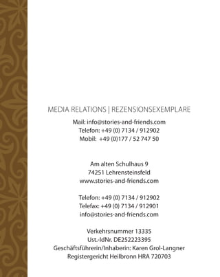 MEDIA RELATIONS | REZENSIONSEXEMPLARE
       Mail: info@stories-and-friends.com
        Telefon: +49 (0) 7134 / 912902
         Mobil: +49 (0)177 / 52 747 50


             Am alten Schulhaus 9
            74251 Lehrensteinsfeld
          www.stories-and-friends.com

          Telefon: +49 (0) 7134 / 912902
          Telefax: +49 (0) 7134 / 912901
          info@stories-and-friends.com

            Verkehrsnummer 13335
             Ust.-IdNr. DE252223395
 Geschäftsführerin/Inhaberin: Karen Grol-Langner
     Registergericht Heilbronn HRA 720703
 