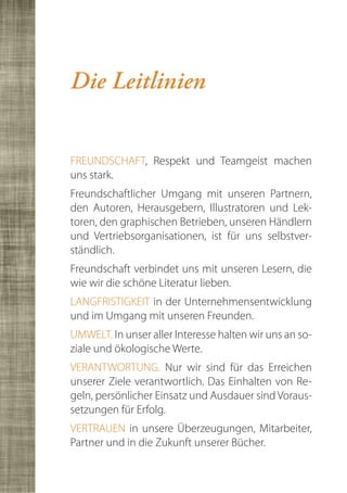 Die Leitlinien


FREUNDSCHAFT, Respekt und Teamgeist machen
uns stark.
Freundschaftlicher Umgang mit unseren Partnern,
den Autoren, Herausgebern, Illustratoren und Lek-
toren, den graphischen Betrieben, unseren Händlern
und Vertriebsorganisationen, ist für uns selbstver-
ständlich.
Freundschaft verbindet uns mit unseren Lesern, die
wie wir die schöne Literatur lieben.
LANGFRISTIGKEIT in der Unternehmensentwicklung
und im Umgang mit unseren Freunden.
UMWELT. In unser aller Interesse halten wir uns an so-
ziale und ökologische Werte.
VERANTWORTUNG. Nur wir sind für das Erreichen
unserer Ziele verantwortlich. Das Einhalten von Re-
geln, persönlicher Einsatz und Ausdauer sind Voraus-
setzungen für Erfolg.
VERTRAUEN in unsere Überzeugungen, Mitarbeiter,
Partner und in die Zukunft unserer Bücher.
 