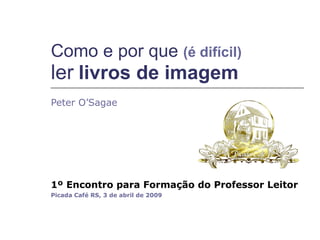 Peter O’Sagae 1º Encontro para Formação do Professor Leitor   Picada Café RS, 3 de abril de 2009 Como e por que  (é difícil)   ler   livros de imagem 