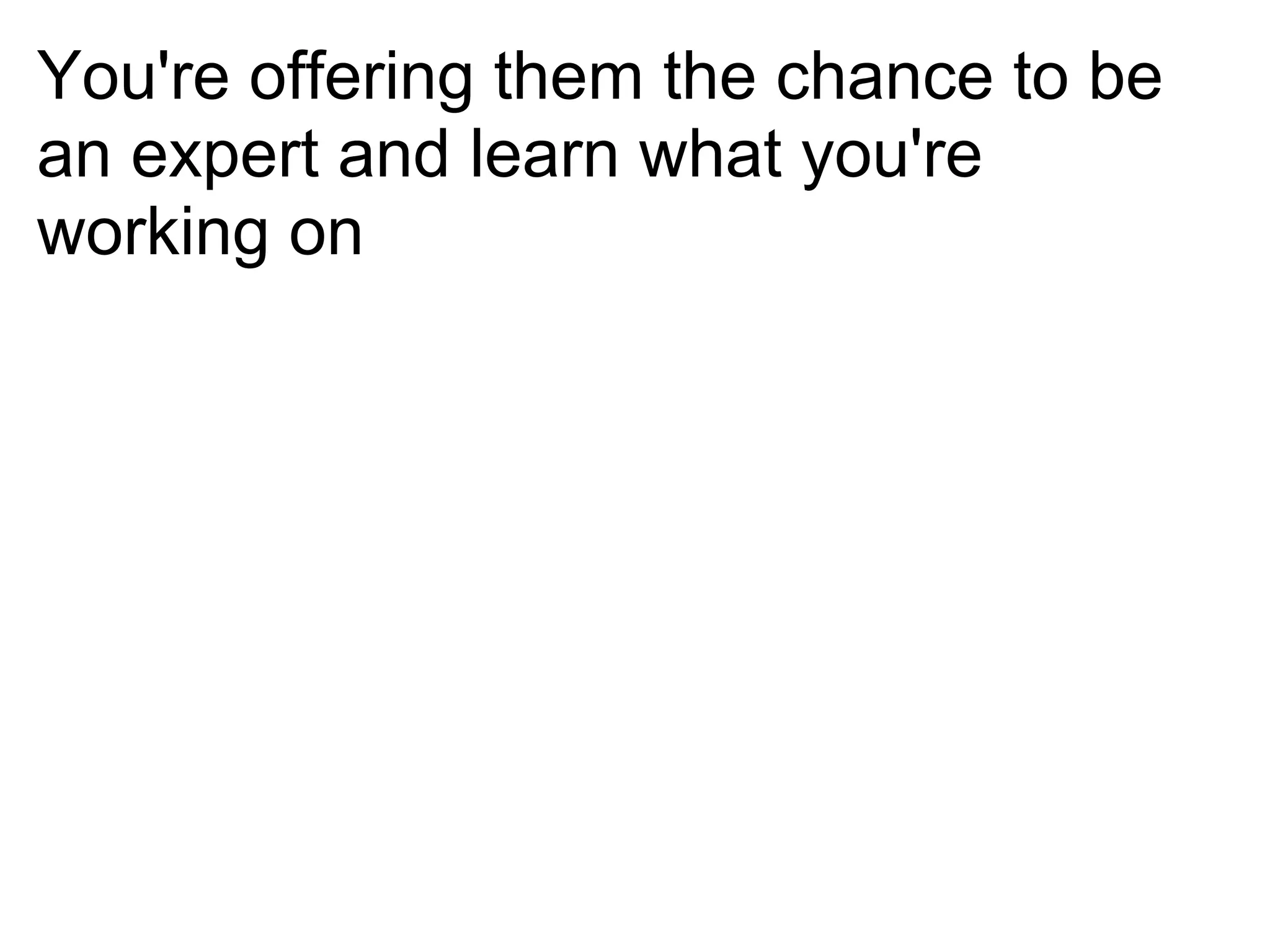 You're offering them the chance to be
an expert and learn what you're
working on
 