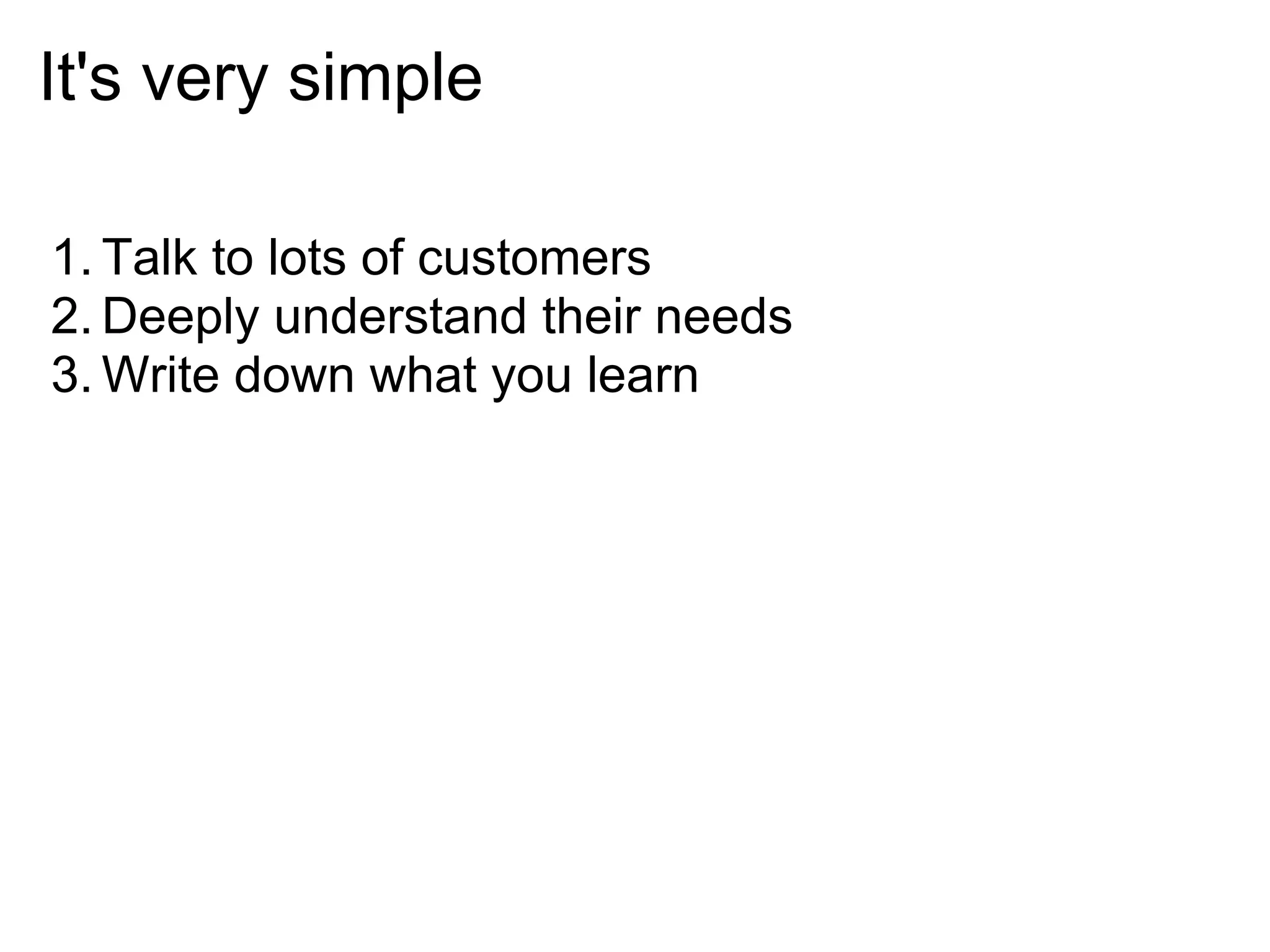 It's very simple

1. Talk to lots of customers
2. Deeply understand their needs
3. Write down what you learn
 