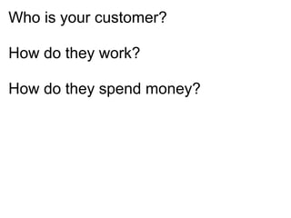 Who is your customer?

How do they work?

How do they spend money?
 