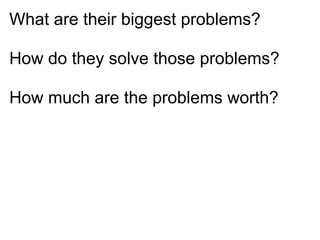 What are their biggest problems?

How do they solve those problems?

How much are the problems worth?
 