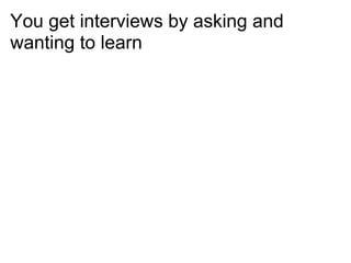 You get interviews by asking and
wanting to learn
 