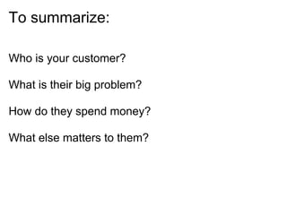To summarize:

Who is your customer?

What is their big problem?

How do they spend money?

What else matters to them?
 