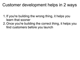 Customer development helps in 2 ways

1. If you're building the wrong thing, it helps you
   learn that sooner
2. Once you're building the correct thing, it helps you
   find customers before you launch
 