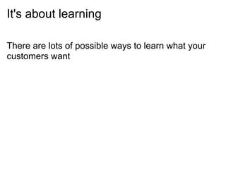 It's about learning

There are lots of possible ways to learn what your
customers want
 