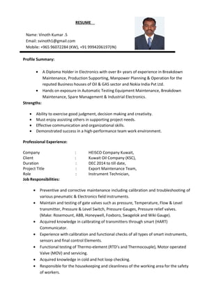 CURRICULAM VITAE
Name: Vinoth Kumar .S
Email: svinoth1@gmail.com
Mobile: +965 96072284 (KW), +91 9994206197(IN)
Profile Summary:
To join in an organization where I can contribute for its development, where continuous growth and
learning are a way to life.
• Ability to exercise good judgment, decision making and creativity.
• Must enjoy assisting others in supporting project needs.
• Effective communication and organizational skills.
• Demonstrated success in a high-performance team work environment.
Academic Record:
Course : Diploma in Electronics & Communication Engineering
Institution : Arasan Ganesan Polytechnic Collage, Sivakasi
Year : July 2004 – April 2007
Total Experience: 8 Years
Professional Experience:
Company : HEISCO Company Kuwait,
Client : Kuwait Oil Company (KSC),
Duration : DEC 2014 to till date,
Project Title : Export Maintenance Team (Workshop)
Role : Senior Instrument Technician,
TECHNICAL QUALIFICATION
Calibration of Instrument like
(a) Transmitters : Electronic –Yokogawa, Honeywell, Rosemount, Siemens, etc.
Pneumatic- Siemens, Bells.
(b)Control Valves: Cameron, Pneucon, Fisher Controls.
(c)Level Troll : Eckardt, Fisher Controls.
(d)On/Off valves : Metso, Virgo, Tyco and Xomox.
(f) Electromagnetic Flow meter: E&H, Emerson, Krohne Marshall.
(e)Controller & Converter: Shinko, Siemens, ABB, Radix, Masibus, Forbes Marshall.
 