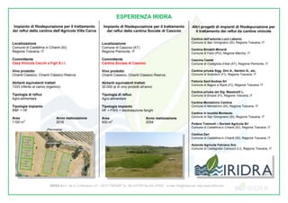 IRIDRA S.r.l.- Via A. La Marmora n.51 – 50121 FIRENZE Tel. 055 470729 Fax 055 475593 - e-mail: info@iridra.com http://www.iridra.com
ESPERIENZA IRIDRA
Impianto di fitodepurazione per il trattamento
dei reflui della cantina dell’Agricola Villa Cerna
Localizzazione
Comune di Castellina in Chianti (SI)
Regione Toscana, IT
Committente
Casa Vinicola Cecchi e Figli S.r.l.
Vino prodotto
Chianti Classico, Chianti Classico Riserva
Abitanti equivalenti trattati
1333 (riferito al carico organico)
Tipologia di refluo
Agro-alimentare
Tipologia impianto
RBF + HF
Area
1100 m
2
Anno realizzazione
2016
(Planimetria)
Impianto di fitodepurazione per il trattamento
dei reflui della cantina Sociale di Casorzo
Localizzazione
Comune di Casorzo (AT)
Regione Piemonte, IT
Committente
Cantina Sociale di Casorzo
Vino prodotto
Chianti Classico, Chianti Classico Riserva
Abitanti equivalenti trattati
30.000 qt di vino prodotti all’anno
Tipologia di refluo
Agro-alimentare
Tipologia impianto
HF + FWS + disidratazione fanghi
Area
600 m
2
Anno realizzazione
2004
Altri progetti di impianti di fitodepurazione per
il trattamento dei reflui da cantine vinicole
Cantina dell’azienda Lucii Labanio
Comune di San Gimignano (SI), Regione Toscana, IT
Cantina Bindelli-Minardi
Comune di Fano (PU), Regione Marche, IT
Cascina Caslet
Comune di Costigliole d’Asti (AT), Regione Piemonte, IT
Cantina privata Sigg. Dini A., Nardini G., etc.
Comune di Scandicci (FI), Regione Toscana, IT
Fattoria Sant’Andrea Srl
Comune di Bagno a Ripoli (FI), Regione Toscana, IT
Cantina privata del Sig. Maestrelli L.
Comune di Empoli (FI), Regione Toscana, IT
Cantina Montalcino Cantina
Comune di Montalcino (SI), Regione Toscana, IT
Cantina in località Montauto
Comune di San Gimignano (SI), Regione Toscana, IT
Podere Tramonti – Società Agricola Srl
Comune di Castellina in Chianti (SI), Regione Toscana, IT
Cantina Zari
Comune di Castellina in Chianti (SI), Regione Toscana, IT
Azienda Agricola Felciano Snc
Comune di Castagneto Carducci (LI), Regione Toscana, IT
 