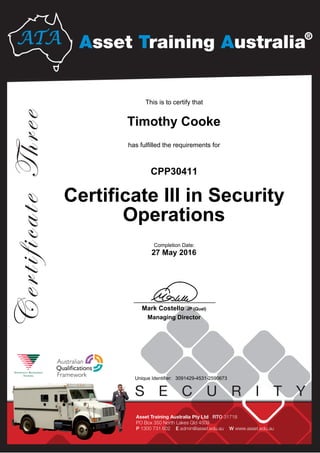 Timothy Cooke
Certificate III in Security
Operations
CPP30411
27 May 2016
This is to certify that
has fulfilled the requirements for
3091429-4531-2590673Unique Identifier:
____________________________
Mark Costello JP (Qual)
Managing Director
Completion Date:
 