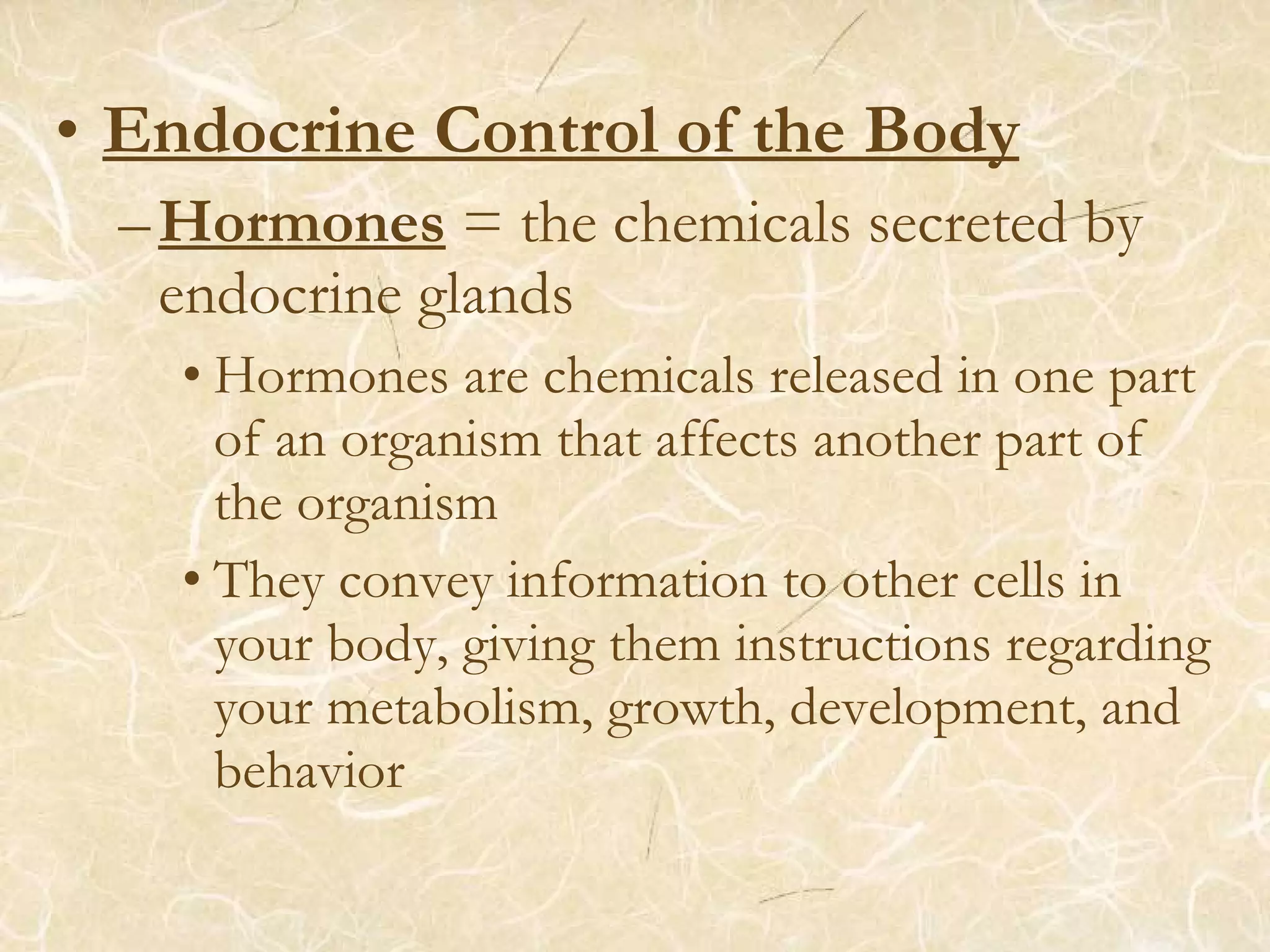 • Endocrine Control of the Body
–Hormones = the chemicals secreted by
endocrine glands
• Hormones are chemicals released in one part
of an organism that affects another part of
the organism
• They convey information to other cells in
your body, giving them instructions regarding
your metabolism, growth, development, and
behavior
 