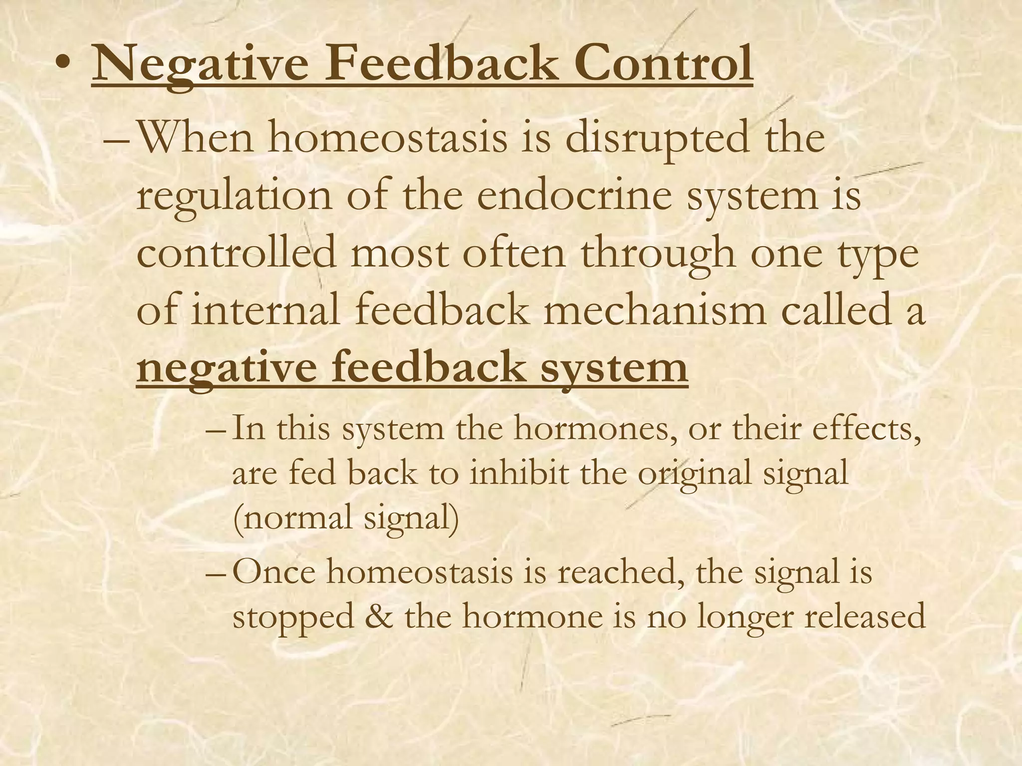 • Negative Feedback Control
–When homeostasis is disrupted the
regulation of the endocrine system is
controlled most often through one type
of internal feedback mechanism called a
negative feedback system
–In this system the hormones, or their effects,
are fed back to inhibit the original signal
(normal signal)
–Once homeostasis is reached, the signal is
stopped & the hormone is no longer released
 