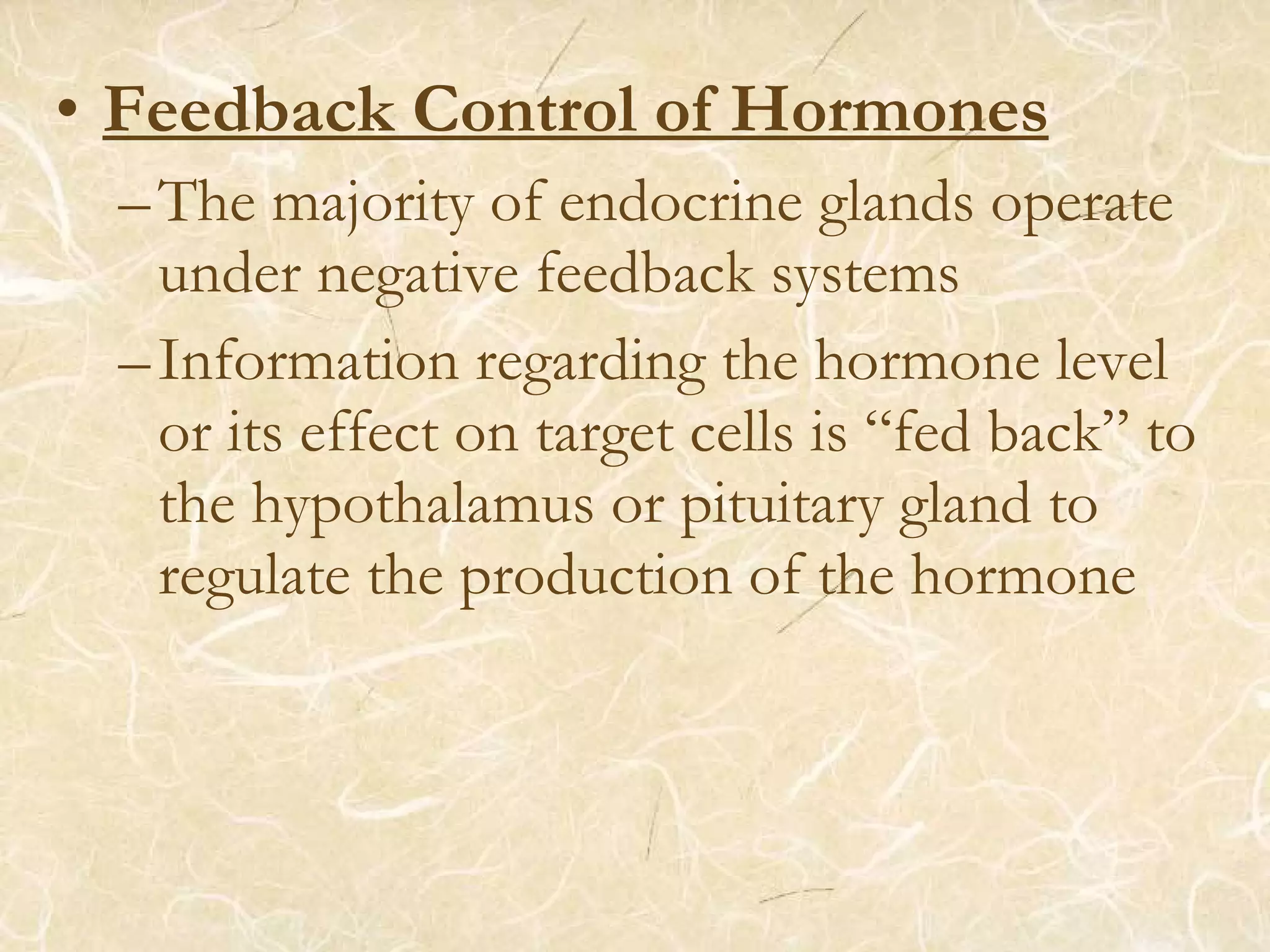 • Feedback Control of Hormones
–The majority of endocrine glands operate
under negative feedback systems
–Information regarding the hormone level
or its effect on target cells is “fed back” to
the hypothalamus or pituitary gland to
regulate the production of the hormone
 