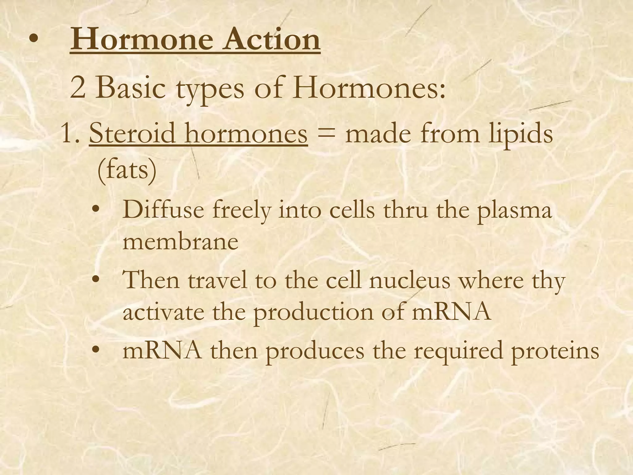 • Hormone Action
2 Basic types of Hormones:
1. Steroid hormones = made from lipids
(fats)
• Diffuse freely into cells thru the plasma
membrane
• Then travel to the cell nucleus where thy
activate the production of mRNA
• mRNA then produces the required proteins
 