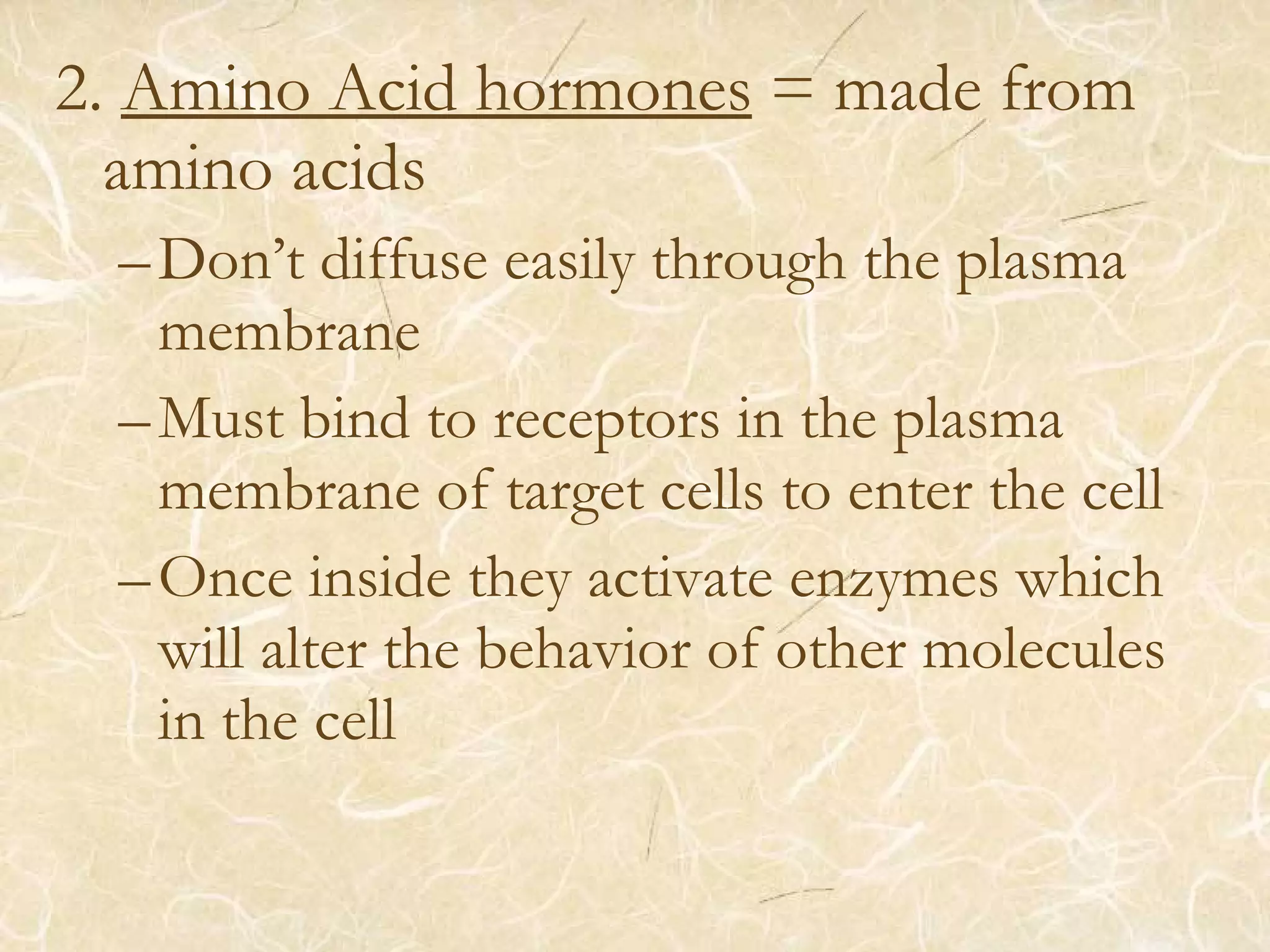 2. Amino Acid hormones = made from
amino acids
–Don’t diffuse easily through the plasma
membrane
–Must bind to receptors in the plasma
membrane of target cells to enter the cell
–Once inside they activate enzymes which
will alter the behavior of other molecules
in the cell
 