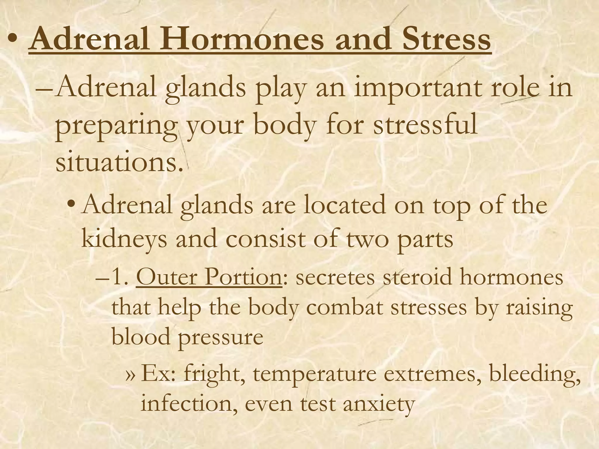 • Adrenal Hormones and Stress
–Adrenal glands play an important role in
preparing your body for stressful
situations.
•Adrenal glands are located on top of the
kidneys and consist of two parts
–1. Outer Portion: secretes steroid hormones
that help the body combat stresses by raising
blood pressure
» Ex: fright, temperature extremes, bleeding,
infection, even test anxiety
 