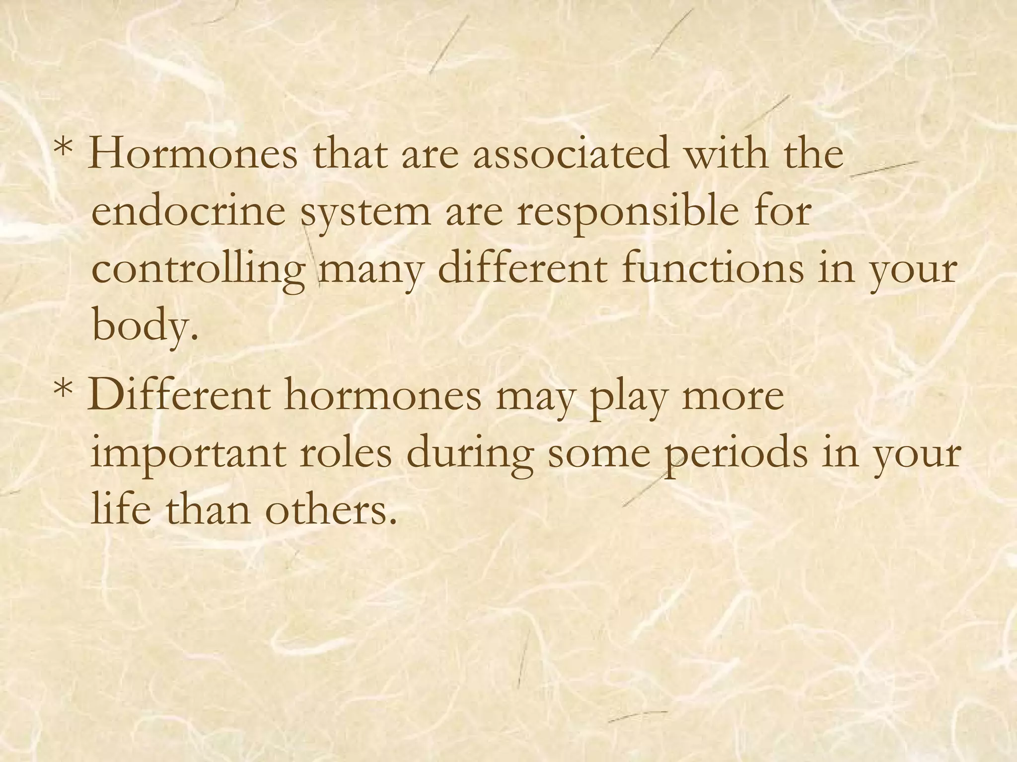 * Hormones that are associated with the
endocrine system are responsible for
controlling many different functions in your
body.
* Different hormones may play more
important roles during some periods in your
life than others.
 