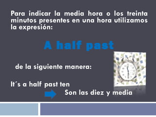 Para indicar la media hora o los treinta minutos presentes en una hora utilizamos la expresión:  A half past de la siguiente manera:  It´s a half past ten Son las diez y media  