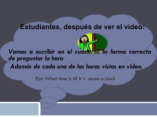 Estudiantes, después de ver el video: Vamos a escribir en el cuaderno la forma correcta de preguntar la hora Además de cada una de las horas vistas en video .   Ejm: What time is it? It´s  seven o´clock 