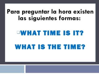 Para preguntar la hora existen las siguientes formas:  WHAT TIME IS IT? WHAT IS THE TIME? 