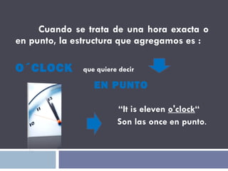 Cuando se trata de una hora exacta o en punto, la estructura que agregamos es : O´CLOCK   que quiere decir EN PUNTO “ It is eleven  o'clock “ Son las once en punto . 