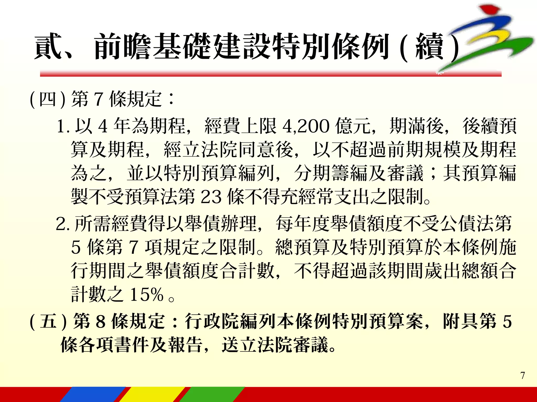 7
( 四 ) 第 7 條規定：
1. 以 4 年為期程，經費上限 4,200 億元，期滿後，後續預
算及期程，經立法院同意後，以不超過前期規模及期程
為之，並以特別預算編列，分期籌編及審議；其預算編
製不受預算法第 23 條不得充經常支出之限制。
2. 所需經費得以舉債辦理，每年度舉債額度不受公債法第
5 條第 7 項規定之限制。總預算及特別預算於本條例施
行期間之舉債額度合計數，不得超過該期間歲出總額合
計數之 15% 。
( 五 ) 第 8 條規定：行政院編列本條例特別預算案，附具第 5
條各項書件及報告，送立法院審議。
貳、前瞻基礎建設特別條例 ( 續 )
 