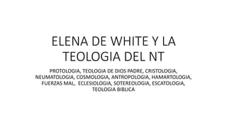 ELENA DE WHITE Y LA
TEOLOGIA DEL NT
PROTOLOGIA, TEOLOGIA DE DIOS PADRE, CRISTOLOGIA,
NEUMATOLOGIA, COSMOLOGIA, ANTROPOLOGIA, HAMARTOLOGIA,
FUERZAS MAL, ECLESIOLOGIA, SOTEREOLOGIA, ESCATOLOGIA,
TEOLOGIA BIBLICA
 