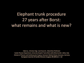 Elephant trunk procedure
27 years after Borst:
what remains and what is new?
Fabio Ius , Christian Hagl , Axel Haverich , Maximilian Pichlmaier
Cardio-Thoracic Department, University Hospital ‘Santa Maria della Misericordia’, Udine, Italy
Division of Thoracic and Cardiovascular Surgery, Hannover Medical School, Hannover, Germany
European Journal of Cardio-thoracic Surgery 40 (2011) 1—12
 