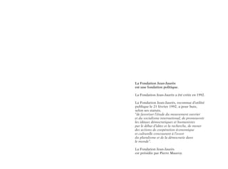 La Fondation Jean-Jaurès
est une fondation politique.
La Fondation Jean-Jaurès a été créée en 1992.
La Fondation Jean-Jaurès, reconnue d’utilité
publique le 21 février 1992, a pour buts,
selon ses statuts,
“de favoriser l’étude du mouvement ouvrier
et du socialisme international, de promouvoir
les idéaux démocratiques et humanistes
par le débat d’idées et la recherche, de mener
des actions de coopération économique
et culturelle concourant à l’essor
du pluralisme et de la démocratie dans
le monde”.
La Fondation Jean-Jaurès
est présidée par Pierre Mauroy.
 