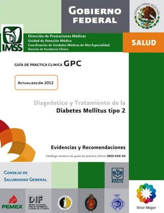 GUÍA DE PRACTICA CLINICA   gpc
 Actualización 2012



         Diagnóstico y Tratamiento de la
                Diabetes Mellitus tipo 2




                  Evidencias y Recomendaciones
               Catálogo maestro de guías de práctica clínica: IMSS-XXX-XX




                                        1
 