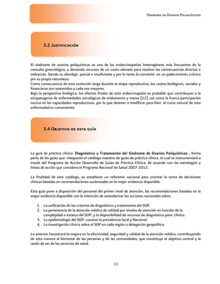 Síndrome de Ovarios Poliquísticos
10
3.2 Justificación
3.2 Justificación
3.2 Justificación
3.2 Justificación
El síndrome de ovarios poliquísticos es una de las endocrinopatías heterogéneas más frecuentes de la
consulta ginecológica, y demanda recursos de un costo elevado para resolver las consecuencias directas e
indirectas. Siendo su abordaje parcial e insuficiente y por lo tanto la convierte en un padecimiento crónico
por su propia naturaleza.
Como consecuencia de esta evolución larga durante la etapa reproductiva, los costos biológicos, sociales y
financieros son sostenidos y cada vez mayores.
Bajo la perspectiva biológica, los efectos finales de esta endocrinopatía es probable que contribuyan a la
etiopatogenia de enfermedades oncológicas de endometrio y mama [12]; así como la franca participación
nociva en las capacidades reproductivas, por lo que detener o modificar para bien el curso natural de esta
enfermedad es conveniente.
3.4 Objetivo de esta guía
3.4 Objetivo de esta guía
3.4 Objetivo de esta guía
3.4 Objetivo de esta guía
La guía de práctica clínica: Diagnóstico y Tratamiento del Síndrome de Ovarios Poliquísticos
Diagnóstico y Tratamiento del Síndrome de Ovarios Poliquísticos
Diagnóstico y Tratamiento del Síndrome de Ovarios Poliquísticos
Diagnóstico y Tratamiento del Síndrome de Ovarios Poliquísticos ,
,,
, forma
parte de las guías que integrarán el catálogo maestro de guías de práctica clínica, el cual se instrumentará a
través del Programa de Acción Desarrollo de Guías de Práctica Clínica, de acuerdo con las estrategias y
líneas de acción que considera el Programa Nacional de Salud 2007-2012.
La finalidad de este catálogo, es establecer un referente nacional para orientar la toma de decisiones
clínicas basadas en recomendaciones sustentadas en la mejor evidencia disponible.
Esta guía pone a disposición del personal del primer nivel de atención, las recomendaciones basadas en la
mejor evidencia disponible con la intención de estandarizar las acciones nacionales sobre:
1. La unificación de los criterios de diagnóstico y tratamiento del SOP.
2. La pertenencia de la atención médica de calidad por niveles de atención en función de la
complejidad o estatus del SOP, y la disponibilidad de recursos de diagnóstico para- clínico.
3. La epidemiología del SOP: conocer la prevalencia local y Nacional.
4. La investigación clínica sobre el SOP en cada región o delegación geopolítica
Lo anterior favorecerá la mejora en la efectividad, seguridad y calidad de la atención médica, contribuyendo
de esta manera al bienestar de las personas y de las comunidades, que constituye el objetivo central y la
razón de ser de los servicios de salud.
 