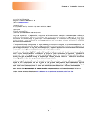 Síndrome de Ovarios Poliquísticos
3
Durango 289- 1A Colonia Roma
Delegación Cuauhtémoc, 06700 México, DF.
Página Web: www.imss.gob.mx
Publicado por IMSS
© Copyright IMSS “Derechos Reservados”. Ley Federal de Derecho de Autor
Editor General
División de Excelencia Clínica
Coordinación de Unidades Médicas de Alta Especialidad
Esta guía de práctica clínica fue elaborada con la participación de las instituciones que conforman el Sistema Nacional de Salud, bajo la
coordinación del Centro Nacional de Excelencia Tecnológica en Salud. Los autores han hecho un esfuerzo por asegurarse de que la información
aquí contenida sea completa y actual; por lo que asumen la responsabilidad editorial por el contenido de esta guía, declaran que no tienen
conflicto de intereses y en caso de haberlo lo han manifestado puntualmente, de tal manera que no se afecte su participación y la confiabilidad
de las evidencias y recomendaciones.
Las recomendaciones son de carácter general, por lo que no definen un curso único de conducta en un procedimiento o tratamiento. Las
recomendaciones aquí establecidas, al ser aplicadas en la práctica, podrían tener variaciones justificadas con fundamento en el juicio clínico de
quien las emplea como referencia, así como en las necesidades específicas y preferencias de cada paciente en particular, los recursos disponibles
al momento de la atención y la normatividad establecida por cada Institución o área de práctica.
En cumplimiento de los artículos 28 y 29 de la Ley General de Salud; 50 del Reglamento Interior de la Comisión Interinstitucional del Cuadro
Básico y Catálogo de Insumos del Sector Salud y Primero del Acuerdo por el que se establece que las dependencias y entidades de la
Administración Pública Federal que presten servicios de salud aplicarán, para el primer nivel de atención médica el cuadro básico y, en el
segundo y tercer nivel, el catálogo de insumos, las recomendaciones contenidas en las GPC con relación a la prescripción de fármacos y
biotecnológicos, deberán aplicarse con apego a los cuadros básicos de cada Institución.
Este documento puede reproducirse libremente sin autorización escrita, con fines de enseñanza y actividades no lucrativas, dentro del Sistema
Nacional de Salud. Queda prohibido todo acto por virtud del cual el Usuario pueda explotar o servirse comercialmente, directa o
indirectamente, en su totalidad o parcialmente, o beneficiarse, directa o indirectamente, con lucro, de cualquiera de los contenidos, imágenes,
formas, índices y demás expresiones formales que formen parte del mismo, incluyendo la modificación o inserción de textos o logotipos.
Deberá ser citado como: Abordaje Integral del Síndrome de Ovarios Poliquísticos
Abordaje Integral del Síndrome de Ovarios Poliquísticos
Abordaje Integral del Síndrome de Ovarios Poliquísticos
Abordaje Integral del Síndrome de Ovarios Poliquísticos.
..
. México: Instituto Mexicano del Seguro Social, 2010.
Esta guía puede ser descargada de Internet en: http://www.imss.gob.mx/profesionales/guiasclinicas/Pages/guias.aspx
 