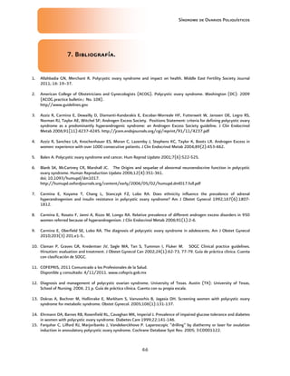 Síndrome de Ovarios Poliquísticos
46
7
7
7
7. B
. B
. B
. Bibliografía
ibliografía
ibliografía
ibliografía.
.
.
.
1. Allahbadia GN, Merchant R. Polycystic ovary syndrome and impact on health. Middle East Fertility Society Journal
2011; 16: 19–37.
2. American College of Obstetricians and Gynecologists (ACOG). Polycystic ovary syndrome. Washington (DC): 2009
(ACOG practice bulletin; No. 108).
http//www.guidelines.gov
3. Azziz R, Carmina E, Dewailly D, Diamanti-Kandarakis E, Escobar-Morreale HF, Futterweit W, Janssen OE, Legro RS,
Norman RJ, Taylor AE, Witchel SF; Androgen Excess Society. Positions Statement: criteria for defining polycystic ovary
syndrome as a predominantly hyperandrogenic syndrome: an Androgen Excess Society guideline. J Clin Endocrinol
Metab 2006;91(11):4237-4245. http://jcem.endojournals.org/cgi/reprint/91/11/4237.pdf
4. Azziz R, Sanchez LA, Knochenhauer ES, Moran C, Lazemby J, Stephens KC, Taylor K, Boots LR. Androgen Excess in
women: experience with over 1000 consecutive patients. J Clin Endocrinol Metab 2004;89(2):453-462.
5. Balen A. Polycystic ovary syndrome and cancer. Hum Reprod Update 2001;7(6):522-525.
6. Blank SK, McCartney CR, Marshall JC. The Origins and sequelae of abnormal neuroendocrine function in polycystic
ovary syndrome. Human Reproduction Update 2006;12(4):351-361.
doi; 10.1093/humupd/dm1017.
http://humupd.oxfordjournals.org/content/early/2006/05/02/humupd.dml017.full.pdf
7. Carmina E, Koyama T, Chang L, Stanczyk FZ, Lobo RA. Does ethnicity influence the prevalence of adrenal
hyperandrogenism and insulin resistance in polycystic ovary syndrome? Am J Obstet Gynecol 1992;167(6):1807-
1812.
8. Carmina E, Rosato F, Janni A, Rizzo M, Longo RA. Relative prevalence of different androgen excess disorders in 950
women referred because of hyperandrogenism. J Clin Endocrinol Metab 2006;91(1):2-6.
9. Carmina E, Oberfield SE, Lobo RA. The diagnosis of polycystic ovary syndrome in adolescents. Am J Obstet Gynecol
2010;203(3) 201.e1-5..
10. Claman P, Graves GR, Kredentser JV, Sagle MA, Tan S, Tummon I, Fluker M. SOGC Clinical practice guidelines.
Hirsutism: evaluation and treatment. J Obstet Gynecol Can 2002;24(1):62-73, 77-79. Guía de práctica clínica. Cuenta
con clasificación de SOGC.
11. COFEPRIS, 2011 Comunicado a los Profesionales de la Salud.
Disponible y consultado: 4/11/2011. www.cofepris.gob.mx
12. Diagnosis and management of polycystic ovarian syndrome. University of Texas. Austin (TX): University of Texas,
School of Nursing; 2006. 21 p. Guía de práctica clínica. Cuenta con su propia escala.
13. Dokras A, Bochner M, Hollinrake E, Markham S, Vanvoorhis B, Jagasia DH. Screening women with polycystic ovary
syndrome for metabolic syndrome. Obstet Gynecol. 2005;106(1):131-137.
14. Ehrmann DA, Barnes RB, Rosenfield RL, Cavaghan MK, Imperial J. Prevalence of impaired glucose tolerance and diabetes
in women with polycystic ovary syndrome. Diabetes Care 1999;22:141-146.
15. Farquhar C, Lilford RJ, Marjoribanks J, Vandekerckhove P. Laparoscopic “drilling” by diathermy or laser for ovulation
induction in anovulatory polycystic ovary syndrome. Cochrane Database Syst Rev. 2005; 3:CD001122.
 